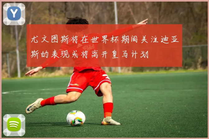 尤文图斯将在世界杯期间关注迪亚斯的表现或将离开皇马计划