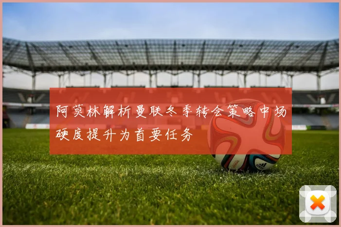阿莫林解析曼联冬季转会策略中场硬度提升为首要任务