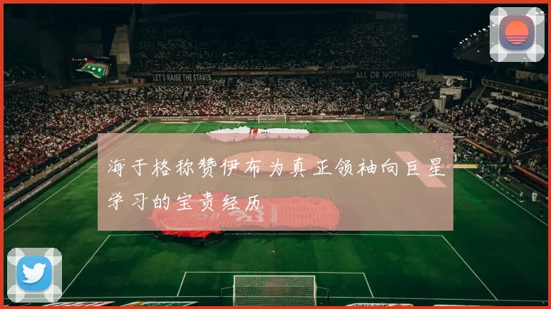 海于格称赞伊布为真正领袖向巨星学习的宝贵经历