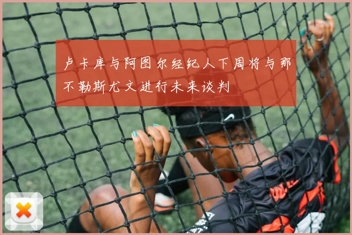 卢卡库与阿图尔经纪人下周将与那不勒斯尤文进行未来谈判