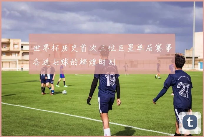 世界杯历史首次三位巨星单届赛事各进七球的辉煌时刻