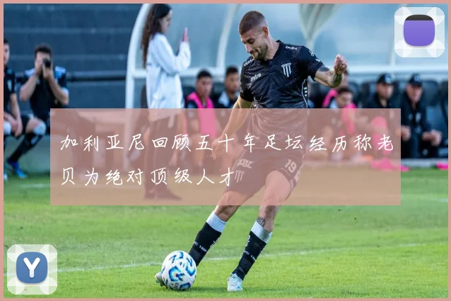 加利亚尼回顾五十年足坛经历称老贝为绝对顶级人才