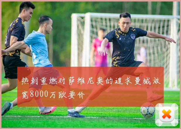 热刺重燃对萨维尼奥的追求曼城放宽8000万欧要价