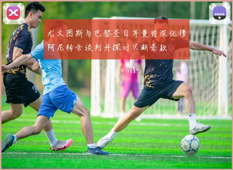 尤文图斯与巴黎圣日耳曼将深化穆阿尼转会谈判并探讨买断条款
