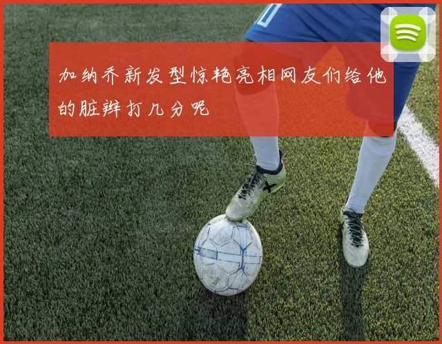 加纳乔新发型惊艳亮相网友们给他的脏辫打几分呢