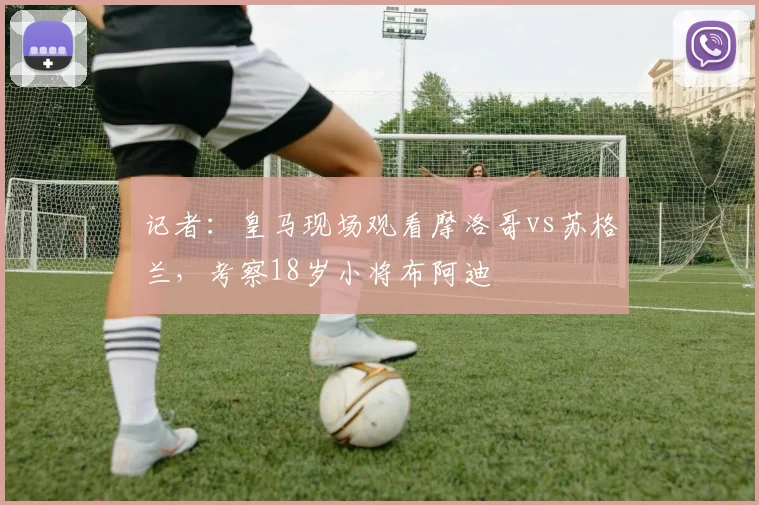 记者：皇马现场观看摩洛哥vs苏格兰，考察18岁小将布阿迪