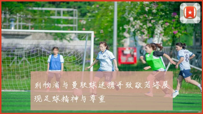利物浦与曼联球迷携手致敬若塔展现足球精神与尊重