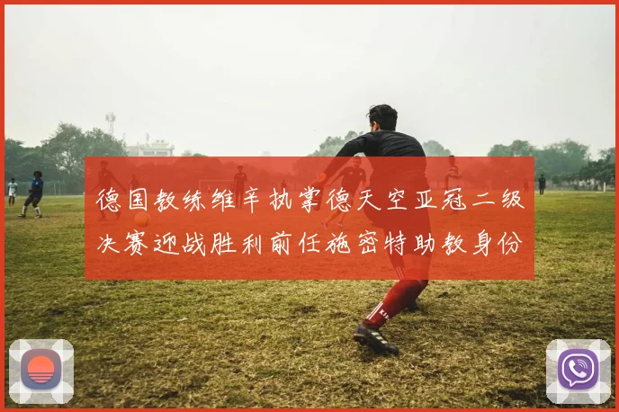 德国教练维辛执掌德天空亚冠二级决赛迎战胜利前任施密特助教身份引关注