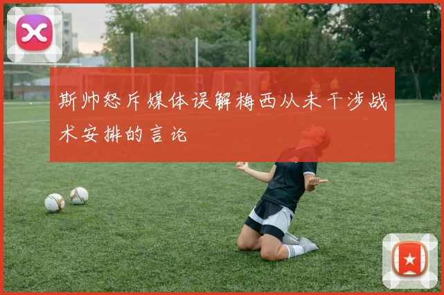 斯帅怒斥媒体误解梅西从未干涉战术安排的言论