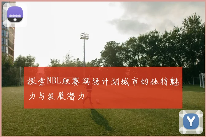 探索NBL联赛满场计划城市的独特魅力与发展潜力