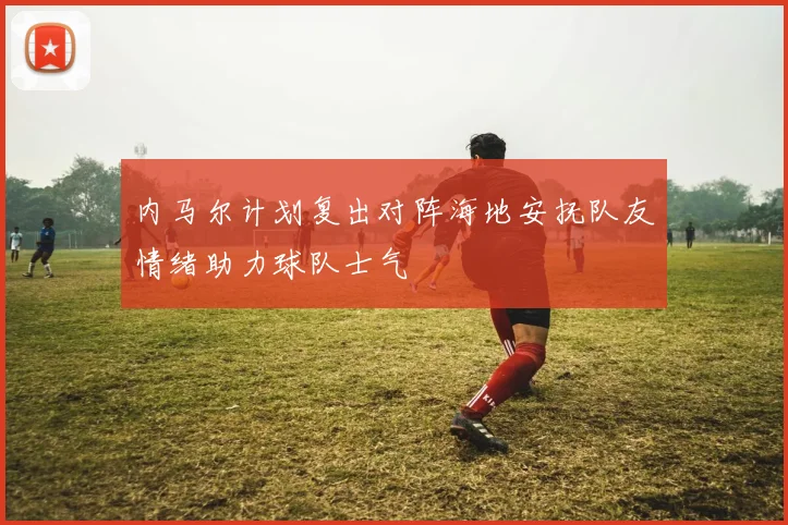 内马尔计划复出对阵海地安抚队友情绪助力球队士气