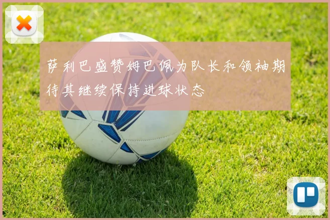 萨利巴盛赞姆巴佩为队长和领袖期待其继续保持进球状态