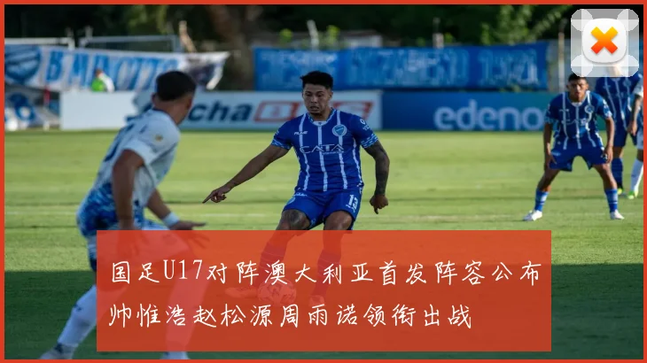 国足U17对阵澳大利亚首发阵容公布帅惟浩赵松源周雨诺领衔出战