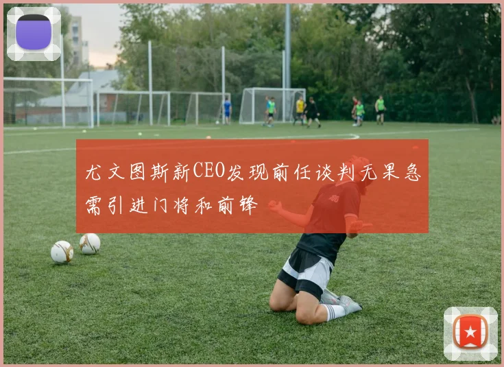 尤文图斯新CEO发现前任谈判无果急需引进门将和前锋