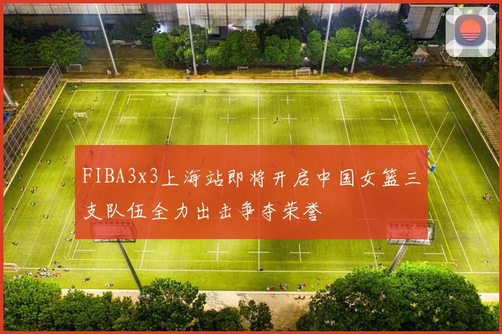 FIBA3x3上海站即将开启中国女篮三支队伍全力出击争夺荣誉
