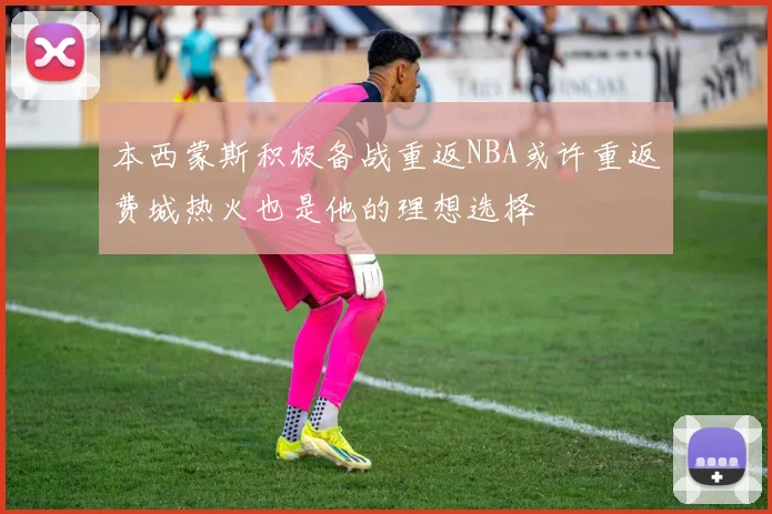 本西蒙斯积极备战重返NBA或许重返费城热火也是他的理想选择