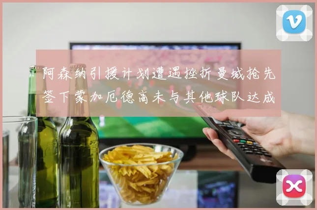 阿森纳引援计划遭遇挫折曼城抢先签下蒙加厄德高未与其他球队达成协议