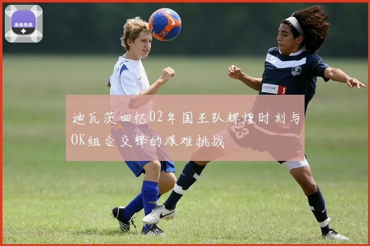 迪瓦茨回忆02年国王队辉煌时刻与OK组合交锋的艰难挑战