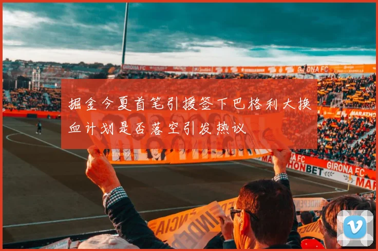 掘金今夏首笔引援签下巴格利大换血计划是否落空引发热议
