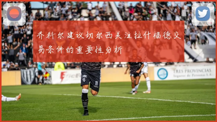 乔科尔建议切尔西关注拉什福德交易条件的重要性分析